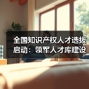 全国知识产权人才选拔启动：领军人才库建设全面展开（图1）