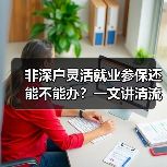 非深户灵活就业参保还能不能办？一文讲清流程！（图4）