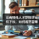 云南特殊人才职称评审权下放,如何规范管理?(图3) 云南特殊人才职称评审权下放,如何规范管理?(图3)