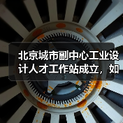 北京城市副中心工业设计人才工作站成立，如何推动设计产业发展？（图4）